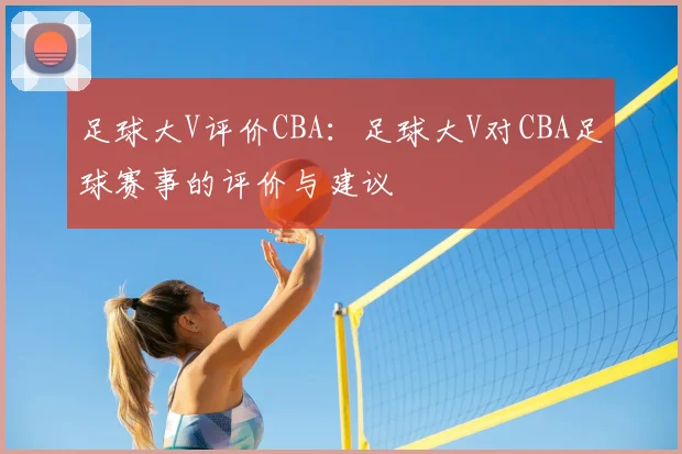 足球大V评价CBA:足球大V对CBA足球赛事的评价与建议