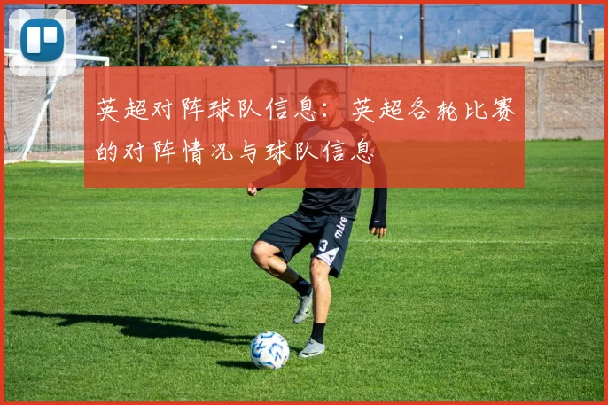 英超对阵球队信息:英超各轮比赛的对阵情况与球队信息