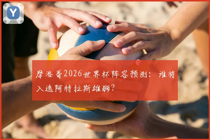 摩洛哥2026世界杯阵容预测：谁将入选阿特拉斯雄狮？