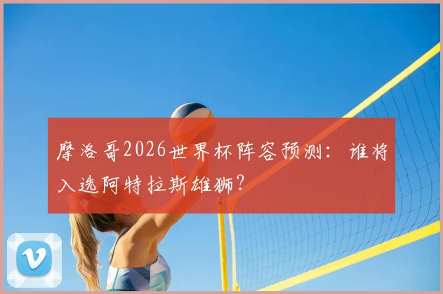 摩洛哥2026世界杯阵容预测：谁将入选阿特拉斯雄狮？