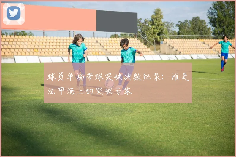 球员单场带球突破次数纪录:谁是法甲场上的突破专家